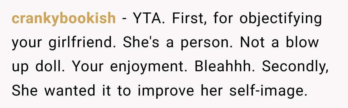 crankybookish - YTA. First, for objectifying your girlfriend. She's a person. Not a blow up doll. Your enjoyment. Bleahhh. Secondly, She wanted it to improve her self-image.