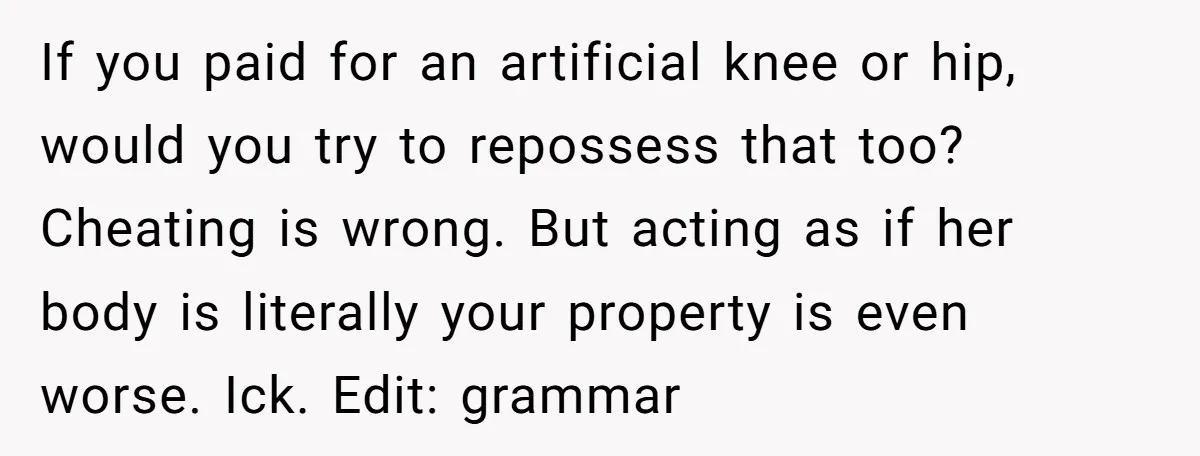 If you paid for an artificial knee or hip, would you try to repossess that too? Cheating is wrong. But acting as if her body is literally your property is...