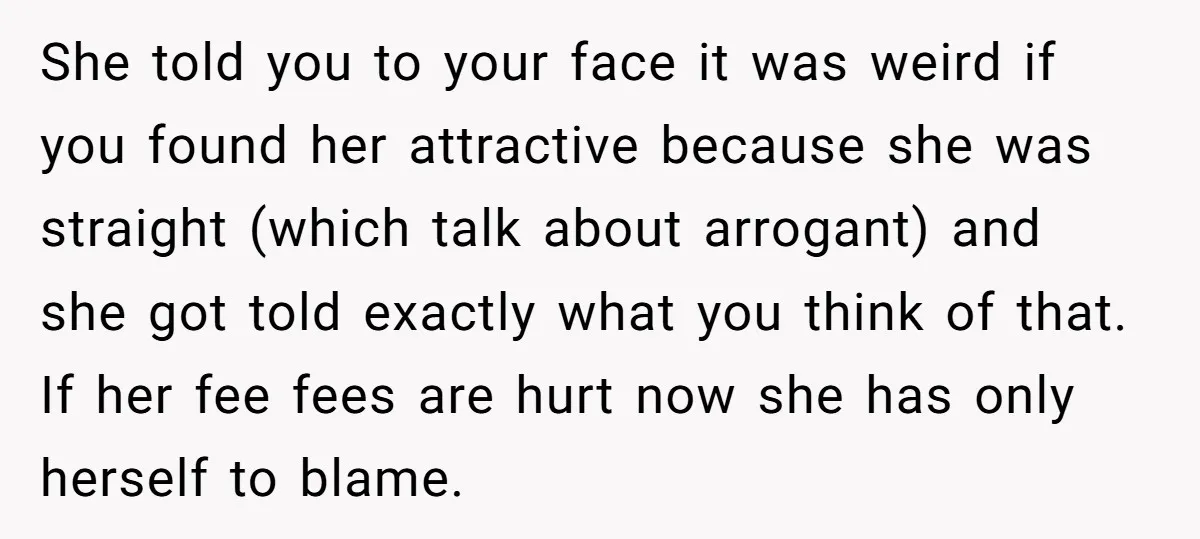 She told you to your face it was weird if you found her attractive because she was straight (which talk about arrogant) and she got told exactly what you think...
