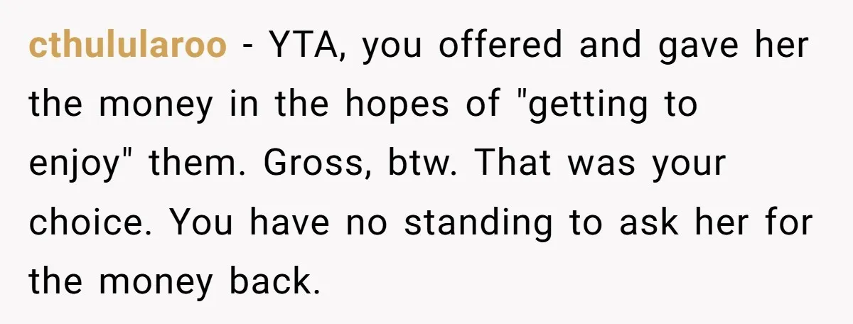 cthulularoo - YTA, you offered and gave her the money in the hopes of "getting to enjoy" them. Gross, btw. That was your choice. You have no standing to ask...