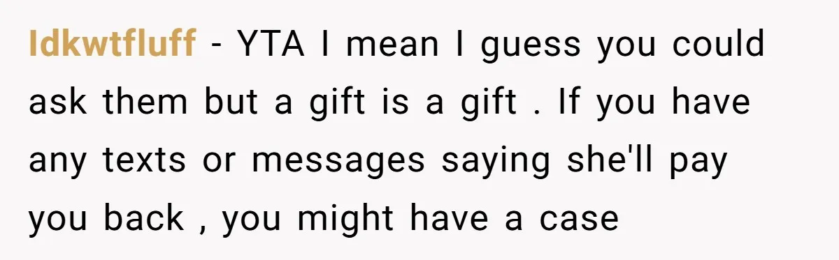 Idkwtfluff - YTA I mean I guess you could ask them but a gift is a gift . If you have any texts or messages saying she'll pay you back...