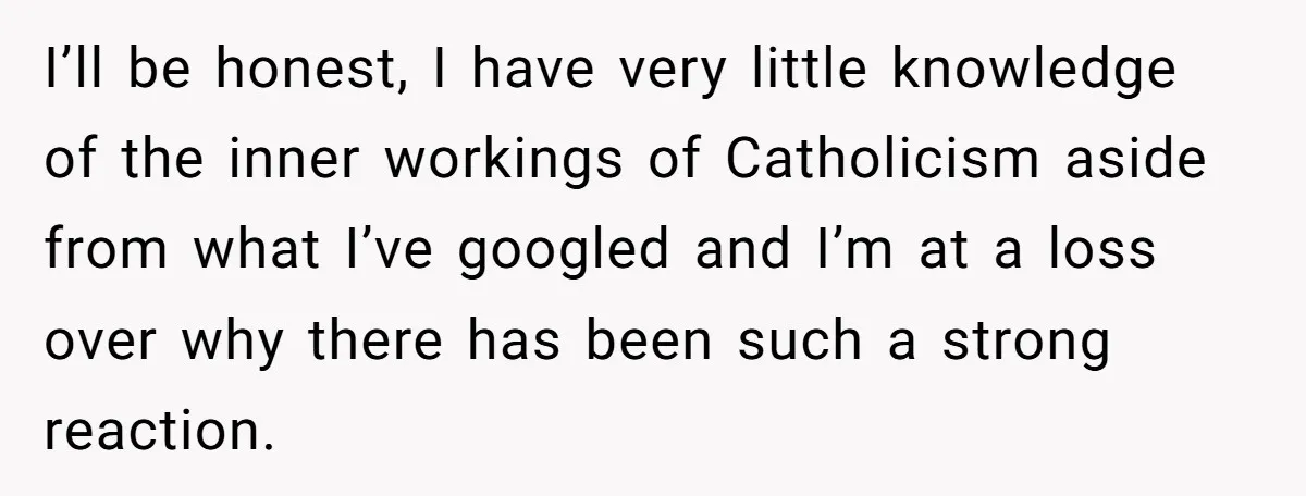 I’ll be honest, I have very little knowledge of the inner workings of Catholicism aside from what I’ve googled and I’m at a loss over why there has been such...