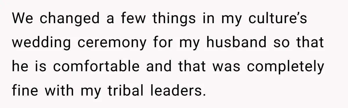 We changed a few things in my culture’s wedding ceremony for my husband so that he is comfortable and that was completely fine with my tribal leaders.