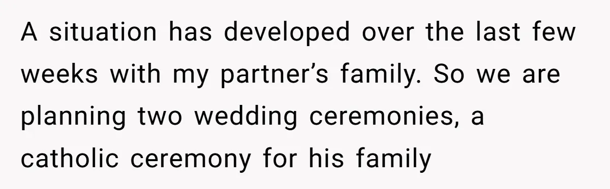 A situation has developed over the last few weeks with my partner’s family. So we are planning two wedding ceremonies, a catholic ceremony for his family
