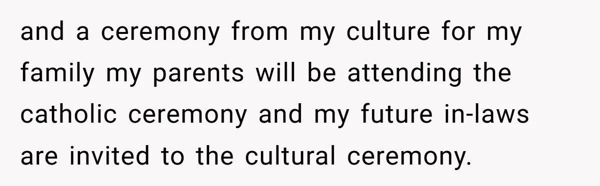 and a ceremony from my culture for my family my parents will be attending the catholic ceremony and my future in-laws are invited to the cultural ceremony.