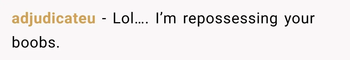 adjudicateu - Lol…. I’m repossessing your boobs.