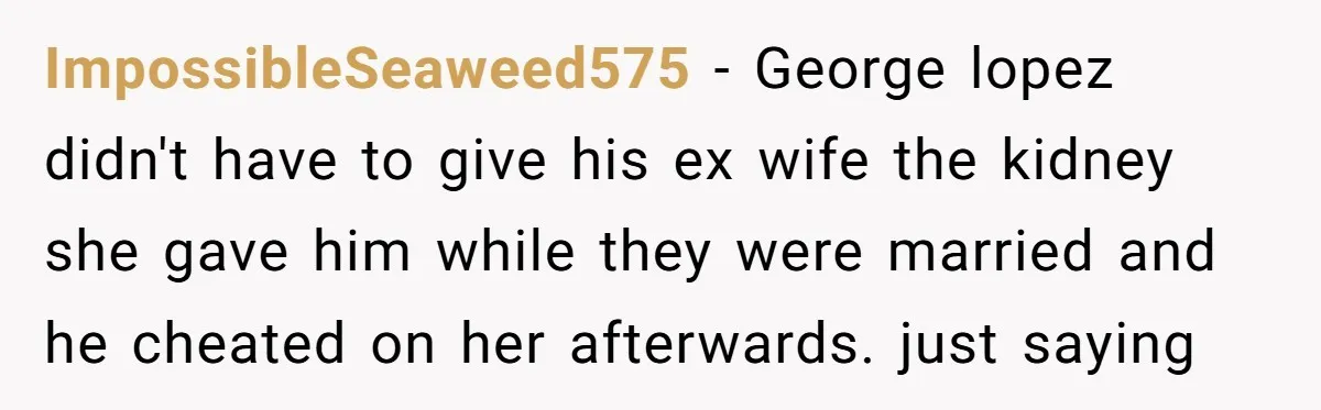 ImpossibleSeaweed575 - George lopez didn't have to give his ex wife the kidney she gave him while they were married and he cheated on her afterwards. just saying