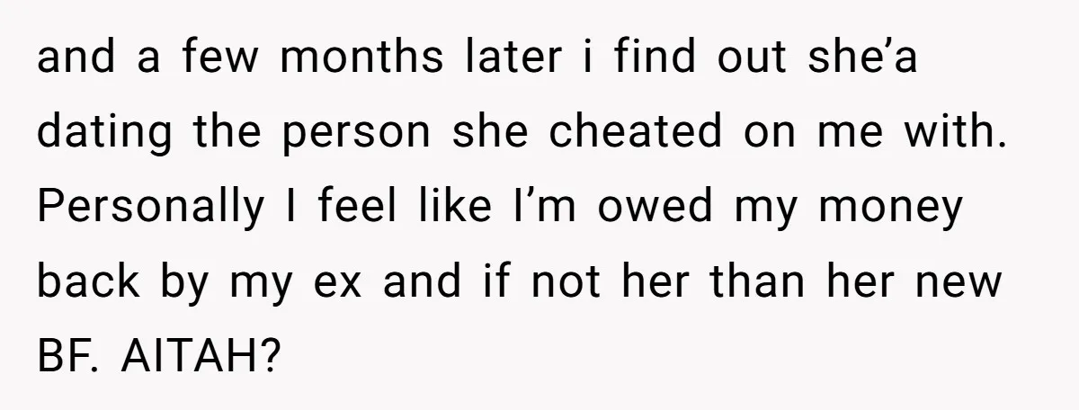 and a few months later i find out she’a dating the person she cheated on me with. Personally I feel like I’m owed my money back by my ex and...