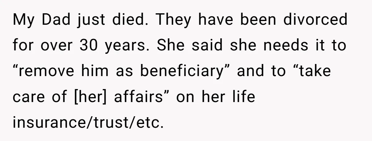 My Dad just died. They have been divorced for over 30 years. She said she needs it to “remove him as beneficiary” and to “take care of [her] affairs” on...