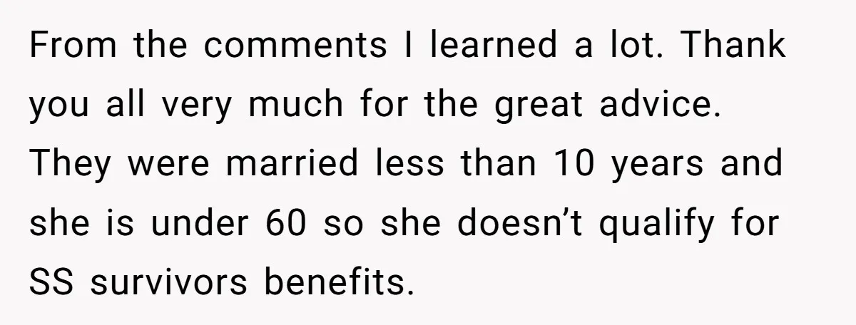 From the comments I learned a lot. Thank you all very much for the great advice. They were married less than 10 years and she is under 60 so she...