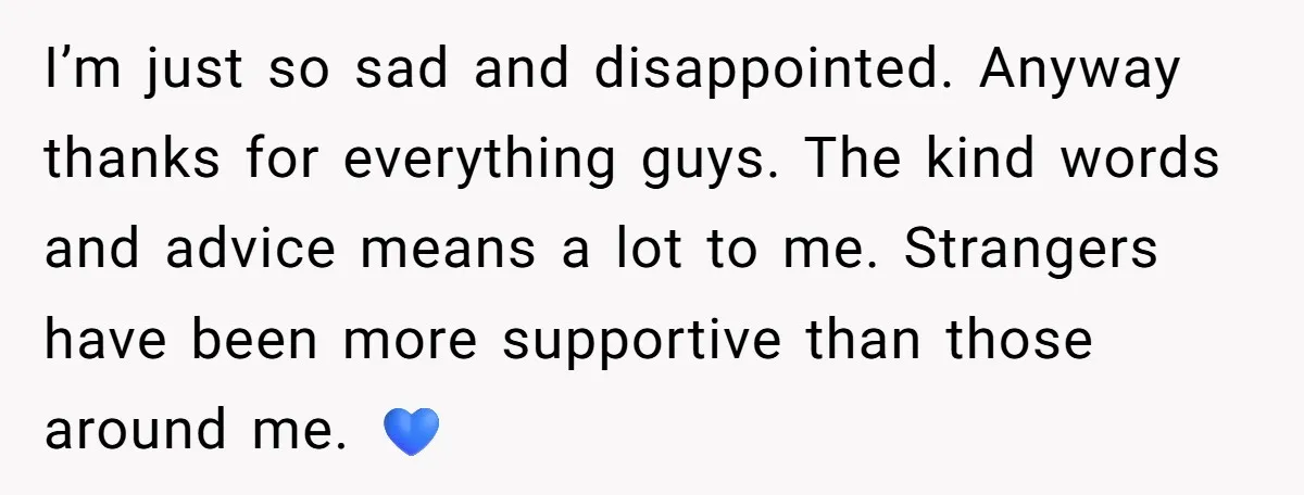 I’m just so sad and disappointed. Anyway thanks for everything guys. The kind words and advice means a lot to me. Strangers have been more supportive than those around me....