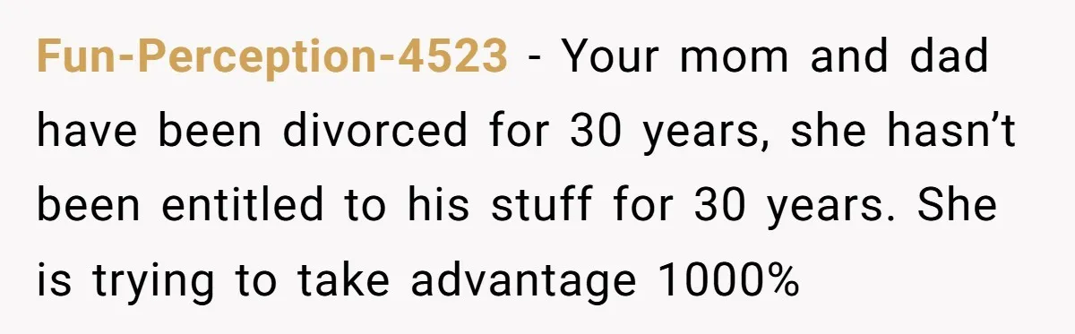 Fun-Perception-4523 − Your mom and dad have been divorced for 30 years, she hasn’t been entitled to his stuff for 30 years. She is trying to take advantage 1000%
