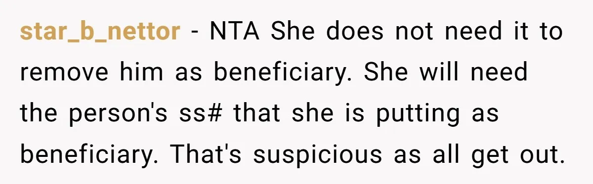 star_b_nettor − NTA She does not need it to remove him as beneficiary. She will need the person's ss# that she is putting as beneficiary. That's suspicious as all get...