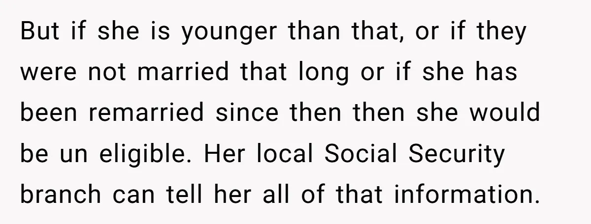 But if she is younger than that, or if they were not married that long or if she has been remarried since then then she would be un eligible. Her...