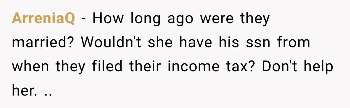 ArreniaQ − How long ago were they married? Wouldn't she have his ssn from when they filed their income tax? Don't help her. ..