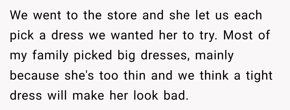 We went to the store and she let us each pick a dress we wanted her to try. Most of my family picked big dresses, mainly because she's too thin...