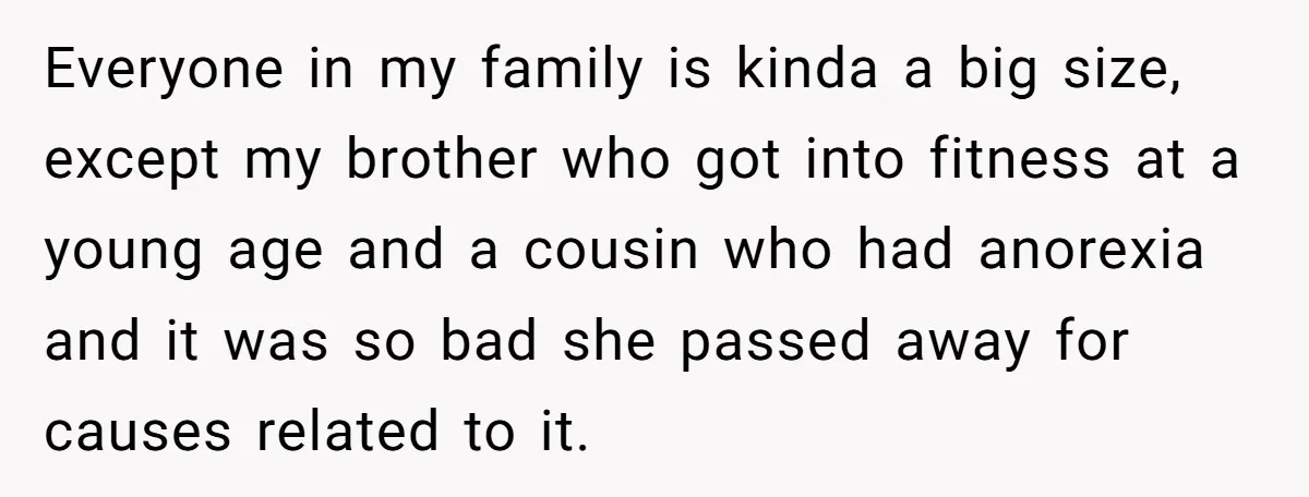Everyone in my family is kinda a big size, except my brother who got into fitness at a young age and a cousin who had anorexia and it was so...
