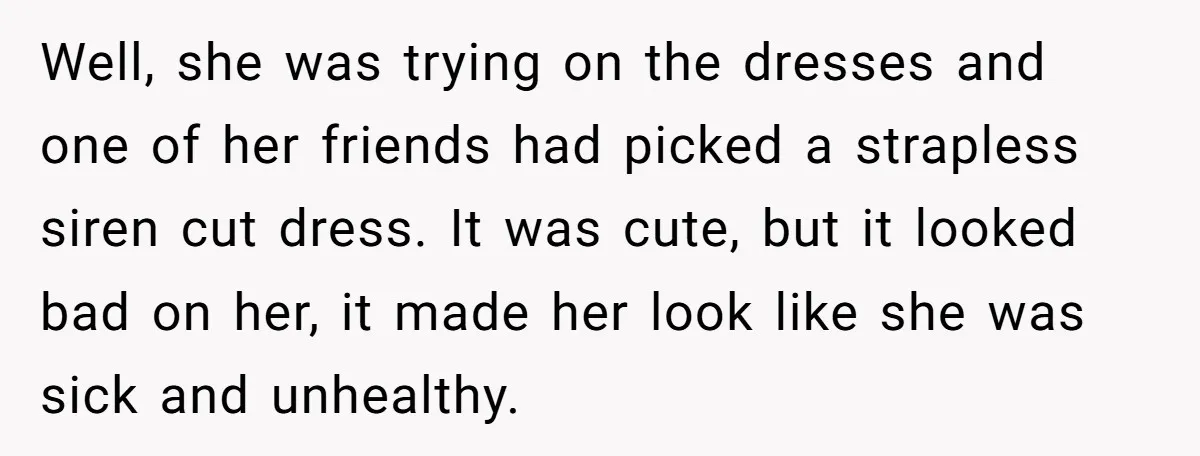 Well, she was trying on the dresses and one of her friends had picked a strapless siren cut dress. It was cute, but it looked bad on her, it made...