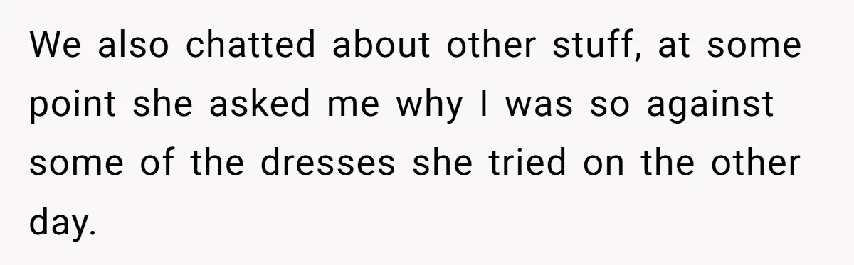 We also chatted about other stuff, at some point she asked me why I was so against some of the dresses she tried on the other day.