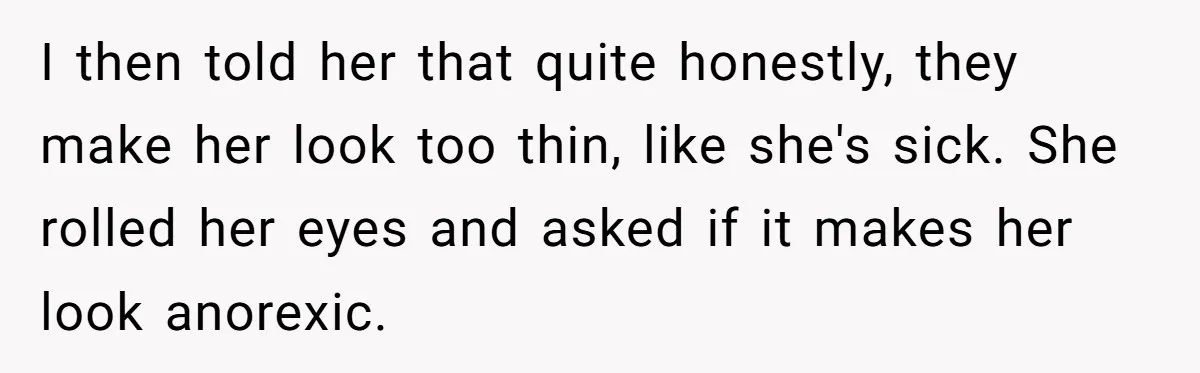 I then told her that quite honestly, they make her look too thin, like she's sick. She rolled her eyes and asked if it makes her look anorexic.