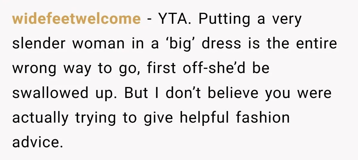 widefeetwelcome − YTA. Putting a very slender woman in a ‘big’ dress is the entire wrong way to go, first off-she’d be swallowed up. But I don’t believe you were...