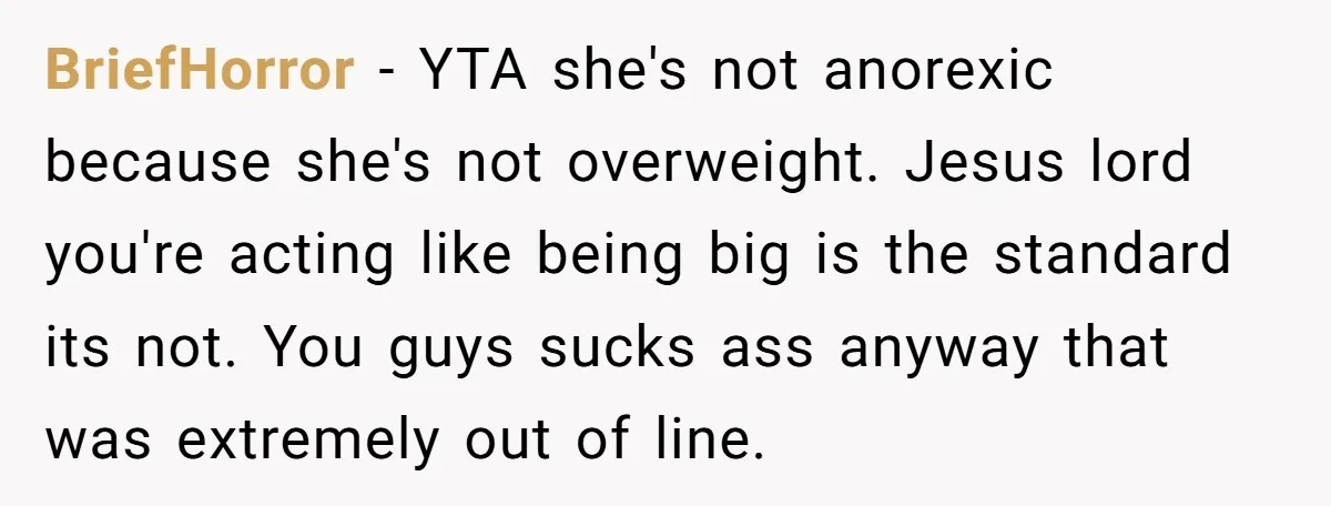 BriefHorror − YTA she's not anorexic because she's not overweight. Jesus lord you're acting like being big is the standard its not. You guys sucks ass anyway that was extremely...