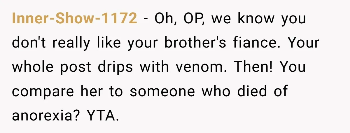 Inner-Show-1172 − Oh, OP, we know you don't really like your brother's fiance. Your whole post drips with venom. Then! You compare her to someone who died of anorexia? YTA.