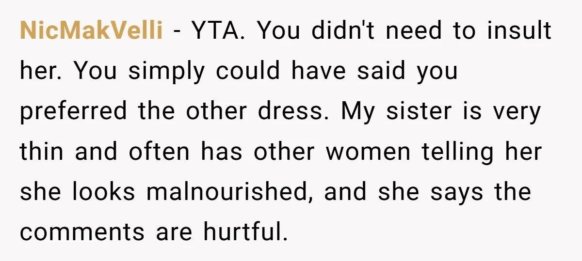 NicMakVelli − YTA. You didn't need to insult her. You simply could have said you preferred the other dress. My sister is very thin and often has other women telling...