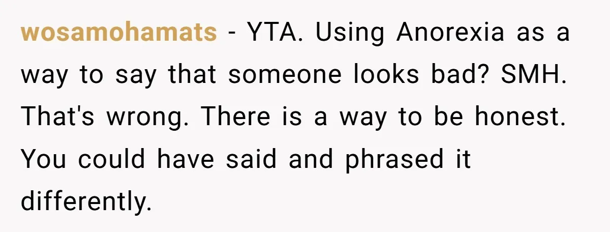 wosamohamats − YTA. Using Anorexia as a way to say that someone looks bad? SMH. That's wrong. There is a way to be honest. You could have said and phrased...