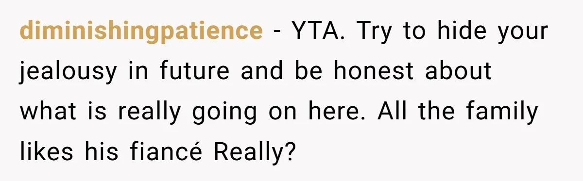 diminishingpatience − YTA. Try to hide your jealousy in future and be honest about what is really going on here. All the family likes his fiancé Really?