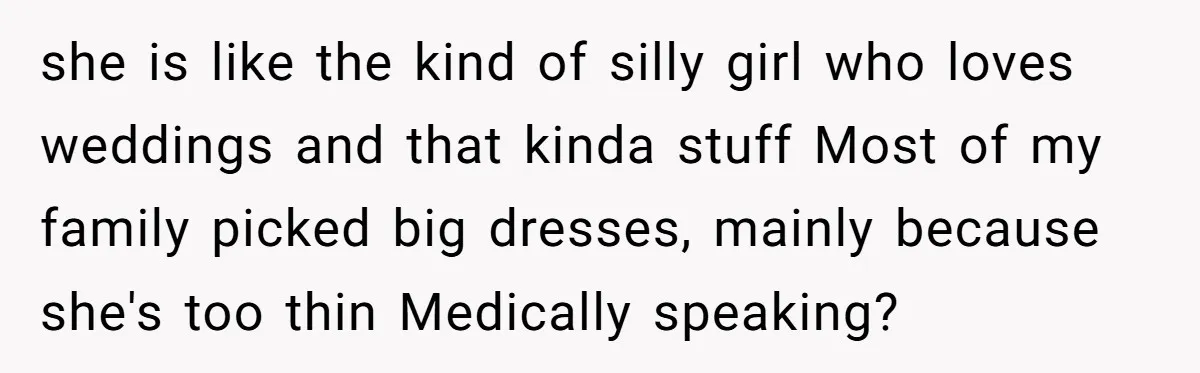 she is like the kind of silly girl who loves weddings and that kinda stuff Most of my family picked big dresses, mainly because she's too thin Medically speaking?