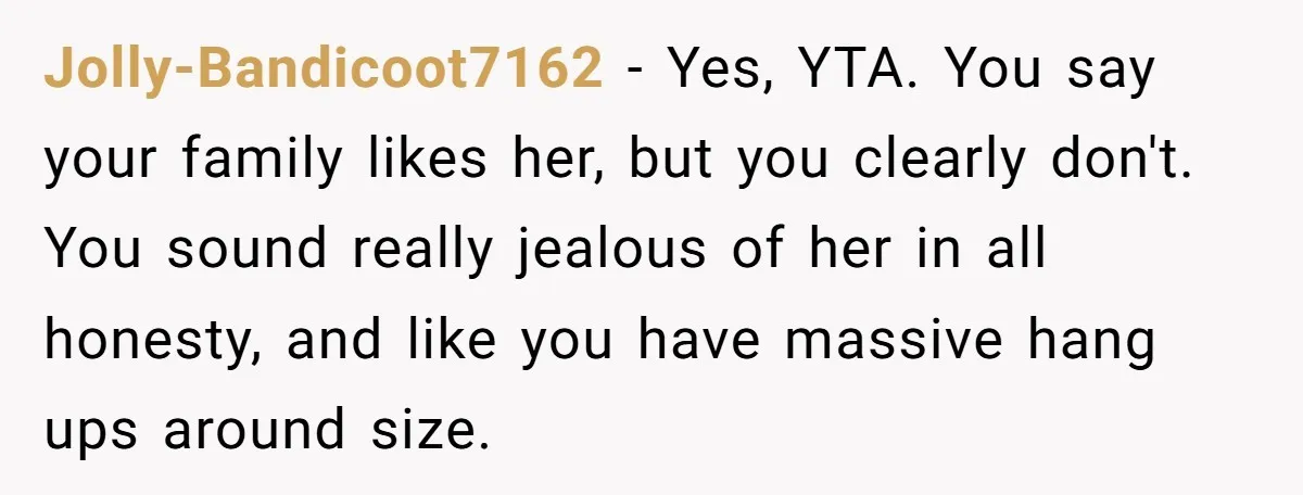 Jolly-Bandicoot7162 − Yes, YTA. You say your family likes her, but you clearly don't. You sound really jealous of her in all honesty, and like you have massive hang ups...