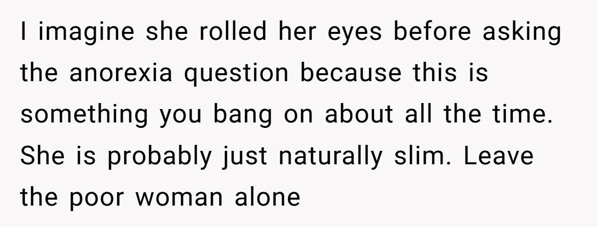 I imagine she rolled her eyes before asking the anorexia question because this is something you bang on about all the time. She is probably just naturally slim. Leave the...