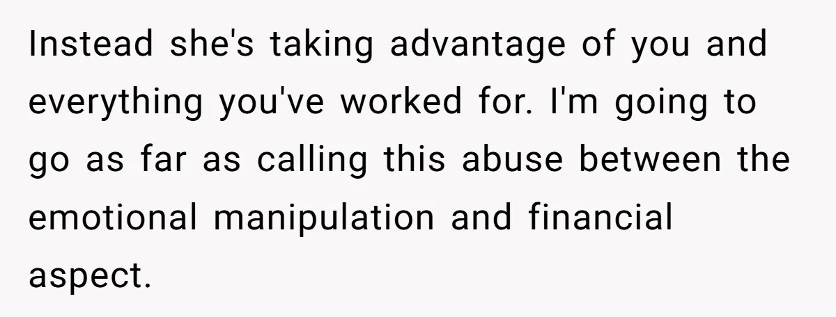 Instead she's taking advantage of you and everything you've worked for. I'm going to go as far as calling this abuse between the emotional manipulation and financial aspect.