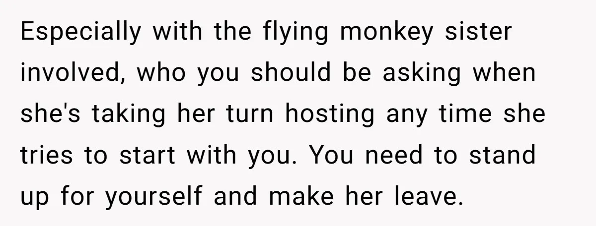 Especially with the flying monkey sister involved, who you should be asking when she's taking her turn hosting any time she tries to start with you. You need to stand...