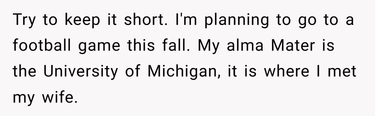 Try to keep it short. I'm planning to go to a football game this fall. My alma Mater is the University of Michigan, it is where I met my wife.