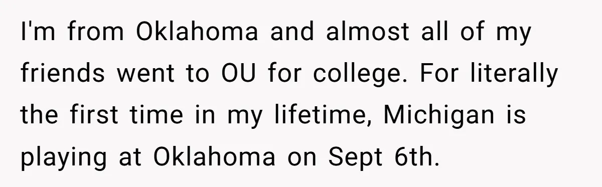 I'm from Oklahoma and almost all of my friends went to OU for college. For literally the first time in my lifetime, Michigan is playing at Oklahoma on Sept 6th.