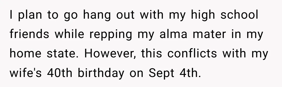 I plan to go hang out with my high school friends while repping my alma mater in my home state. However, this conflicts with my wife's 40th birthday on Sept...