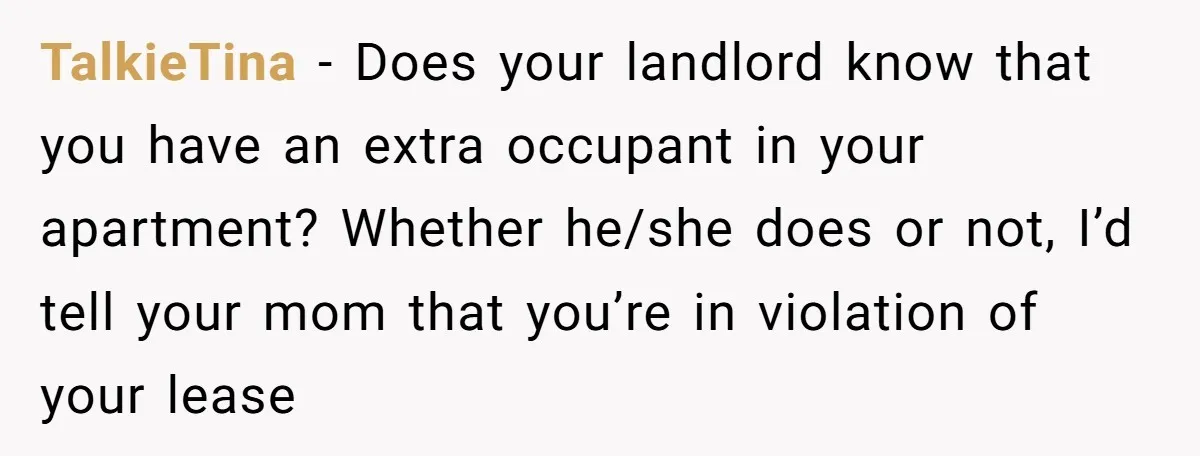 TalkieTina − Does your landlord know that you have an extra occupant in your apartment? Whether he/she does or not, I’d tell your mom that you’re in violation of your...