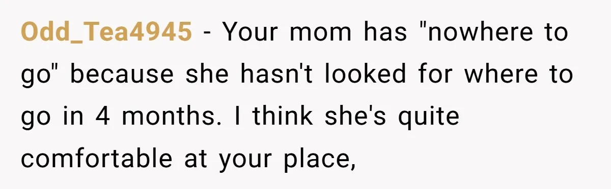 Odd_Tea4945 − Your mom has "nowhere to go" because she hasn't looked for where to go in 4 months. I think she's quite comfortable at your place,