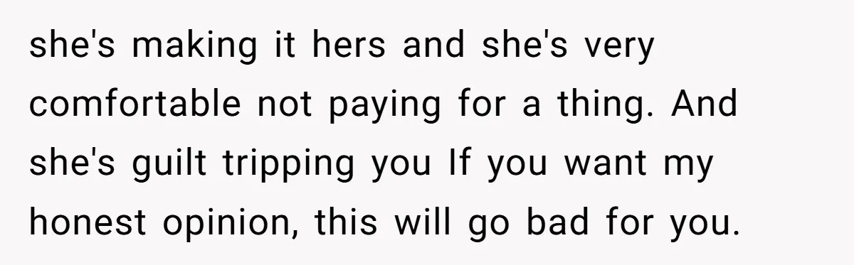 she's making it hers and she's very comfortable not paying for a thing. And she's guilt tripping you If you want my honest opinion, this will go bad for you.