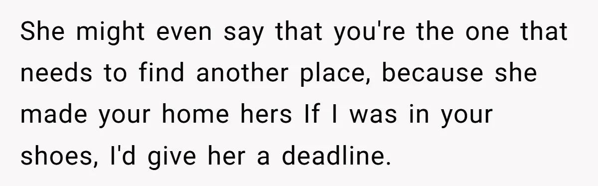 She might even say that you're the one that needs to find another place, because she made your home hers If I was in your shoes, I'd give her a...