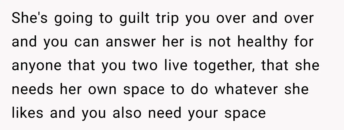 She's going to guilt trip you over and over and you can answer her is not healthy for anyone that you two live together, that she needs her own space...