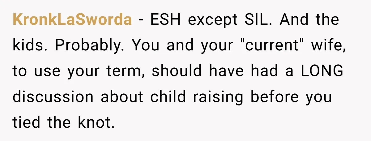 KronkLaSworda - ESH except SIL. And the kids. Probably. You and your "current" wife, to use your term, should have had a LONG discussion about child raising before you tied...