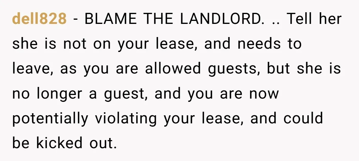 dell828 − BLAME THE LANDLORD. .. Tell her she is not on your lease, and needs to leave, as you are allowed guests, but she is no longer a guest,...
