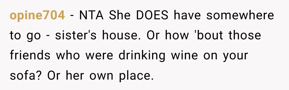 opine704 − NTA She DOES have somewhere to go - sister's house. Or how 'bout those friends who were drinking wine on your sofa? Or her own place.
