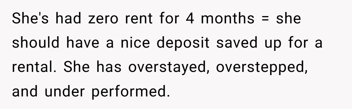 She's had zero rent for 4 months = she should have a nice deposit saved up for a rental. She has overstayed, overstepped, and under performed.