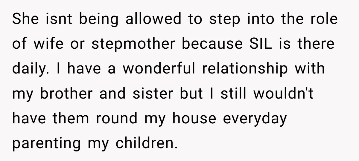 She isnt being allowed to step into the role of wife or stepmother because SIL is there daily. I have a wonderful relationship with my brother and sister but I...