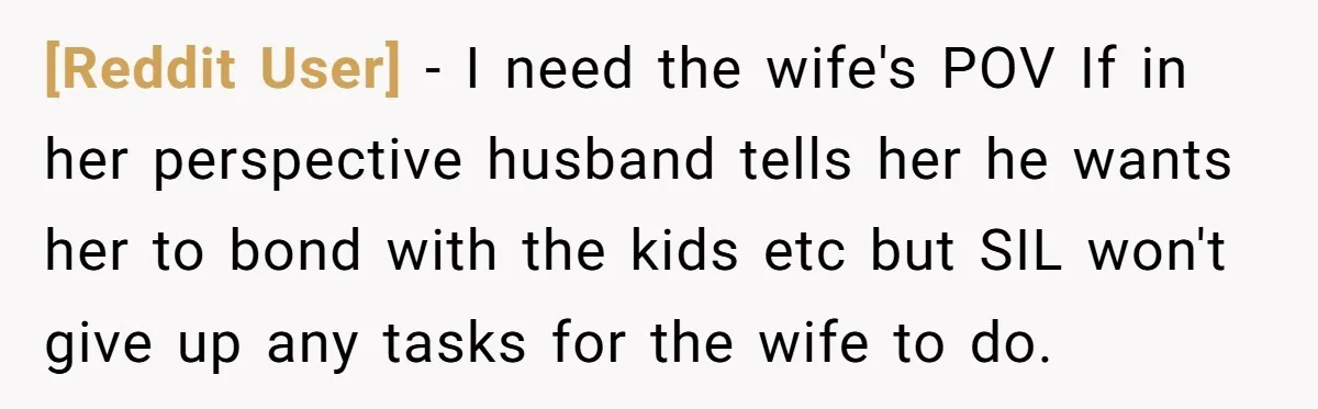 [Reddit User] - I need the wife's POV If in her perspective husband tells her he wants her to bond with the kids etc but SIL won't give up any...