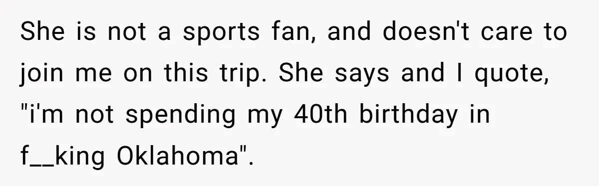 She is not a sports fan, and doesn't care to join me on this trip. She says and I quote, "i'm not spending my 40th birthday in f__king Oklahoma".